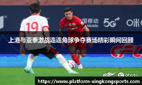 上港与亚泰激战连连角球争夺赛场精彩瞬间回顾